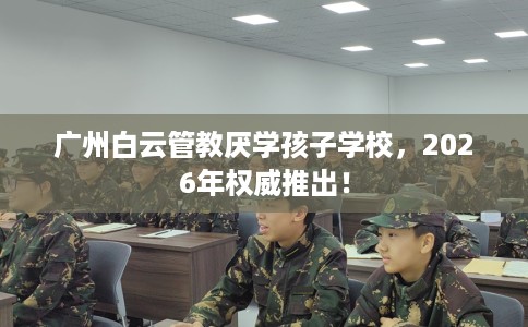 广州白云管教厌学孩子学校，2026年权威推出！