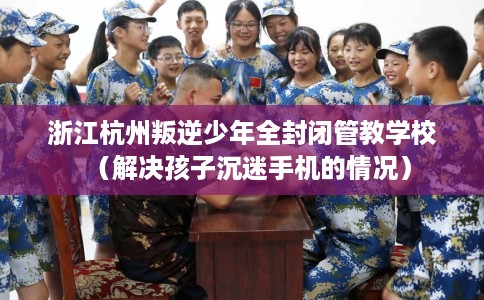 浙江杭州叛逆少年全封闭管教学校（解决孩子沉迷手机的情况）