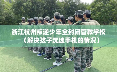 浙江杭州叛逆少年全封闭管教学校（解决孩子沉迷手机的情况）
