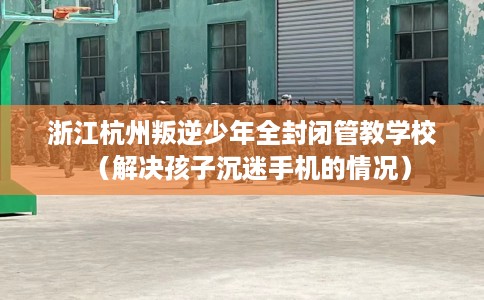 浙江杭州叛逆少年全封闭管教学校（解决孩子沉迷手机的情况）