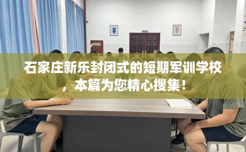 石家庄新乐封闭式的短期军训学校，本篇为您精心搜集！