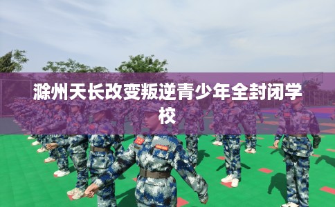滁州天长改变叛逆青少年全封闭学校