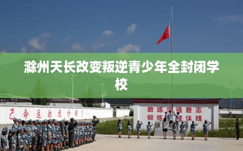 滁州天长改变叛逆青少年全封闭学校