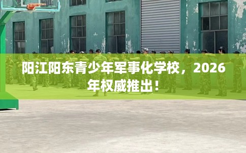 阳江阳东青少年军事化学校，2026年权威推出！