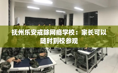 抚州乐安戒除网瘾学校：家长可以随时到校参观