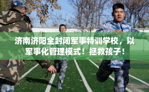 济南济阳全封闭军事特训学校，以军事化管理模式！拯救孩子！