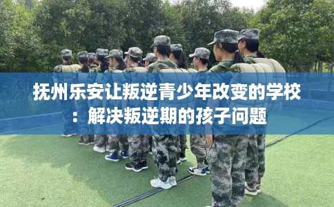 抚州乐安让叛逆青少年改变的学校：解决叛逆期的孩子问题