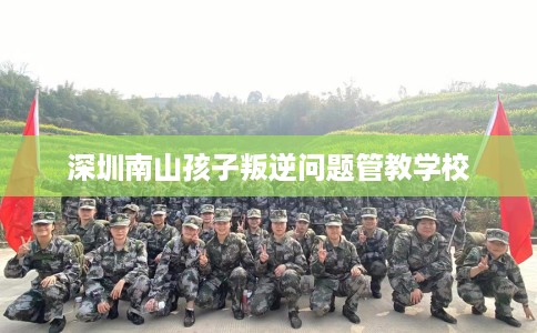 深圳南山孩子叛逆问题管教学校