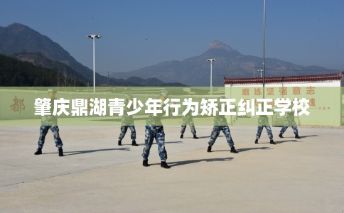 肇庆鼎湖青少年行为矫正纠正学校