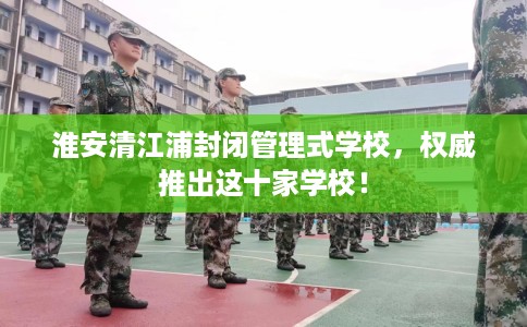 淮安清江浦封闭管理式学校，权威推出这十家学校！