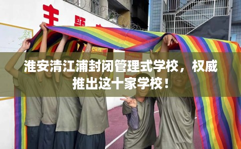 淮安清江浦封闭管理式学校，权威推出这十家学校！
