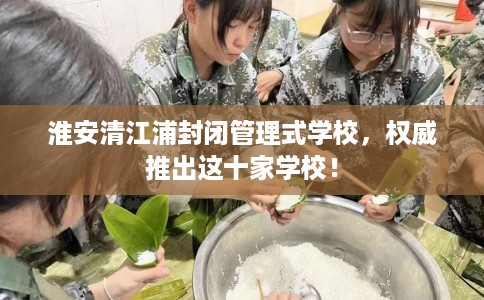 淮安清江浦封闭管理式学校，权威推出这十家学校！