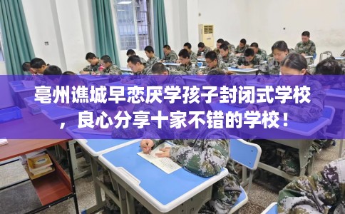 亳州谯城早恋厌学孩子封闭式学校，良心分享十家不错的学校！
