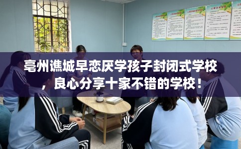 亳州谯城早恋厌学孩子封闭式学校，良心分享十家不错的学校！