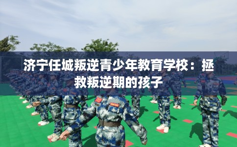 济宁任城叛逆青少年教育学校：拯救叛逆期的孩子