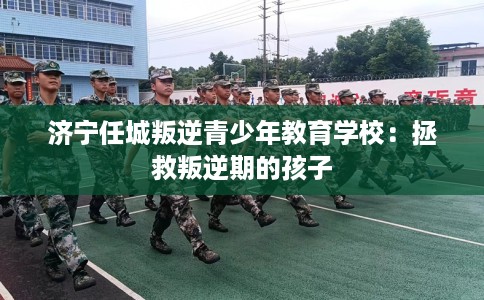济宁任城叛逆青少年教育学校：拯救叛逆期的孩子