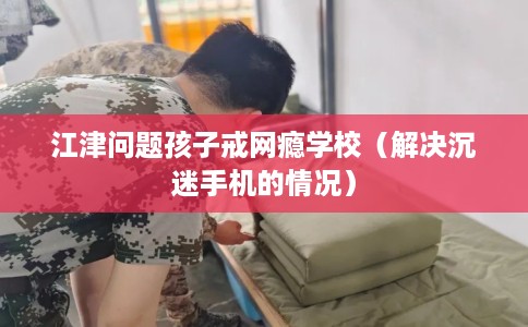 江津问题孩子戒网瘾学校（解决沉迷手机的情况）