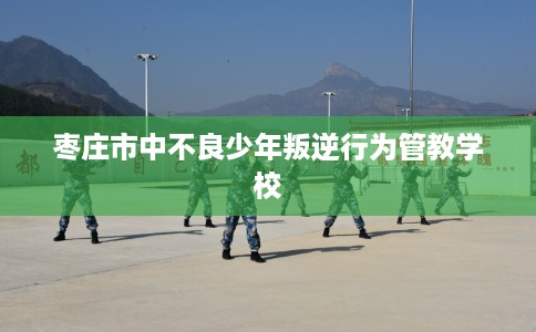 枣庄市中不良少年叛逆行为管教学校