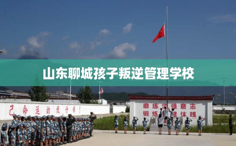 山东聊城孩子叛逆管理学校