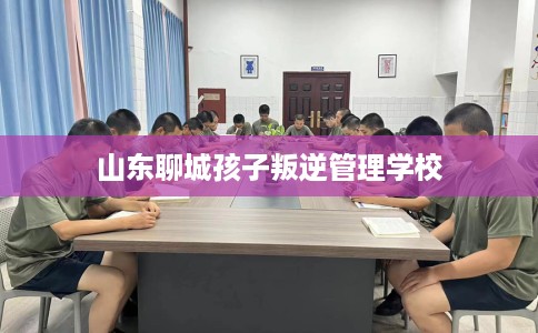 山东聊城孩子叛逆管理学校