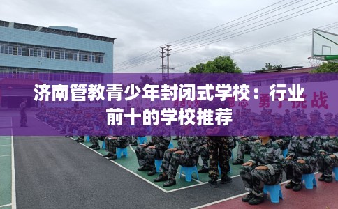 济南管教青少年封闭式学校：行业前十的学校推荐