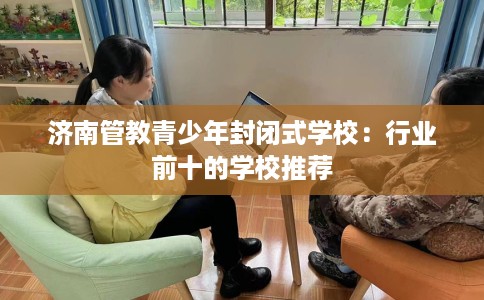 济南管教青少年封闭式学校：行业前十的学校推荐