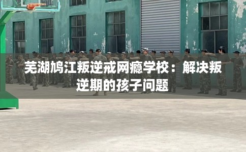 芜湖鸠江叛逆戒网瘾学校：解决叛逆期的孩子问题