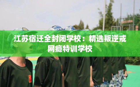 江苏宿迁全封闭学校：精选叛逆戒网瘾特训学校