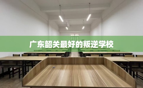 广东韶关最好的叛逆学校