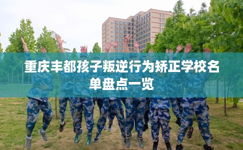 重庆丰都孩子叛逆行为矫正学校名单盘点一览
