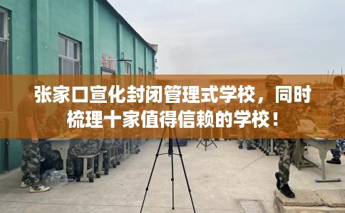 张家口宣化封闭管理式学校，同时梳理十家值得信赖的学校！