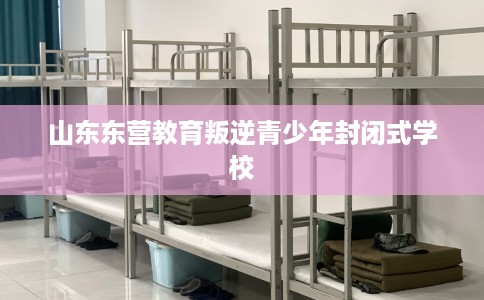山东东营教育叛逆青少年封闭式学校