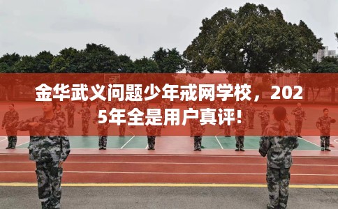 金华武义问题少年戒网学校，2025年全是用户真评!