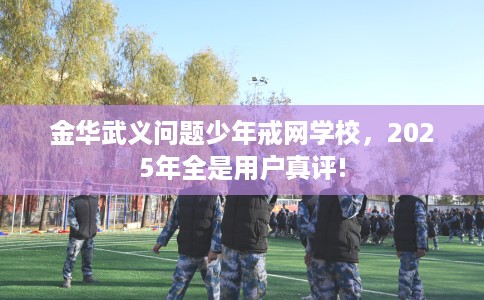 金华武义问题少年戒网学校，2025年全是用户真评!