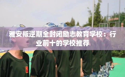 雅安叛逆期全封闭励志教育学校：行业前十的学校推荐