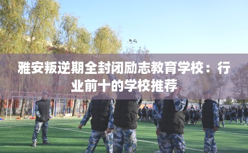 雅安叛逆期全封闭励志教育学校：行业前十的学校推荐