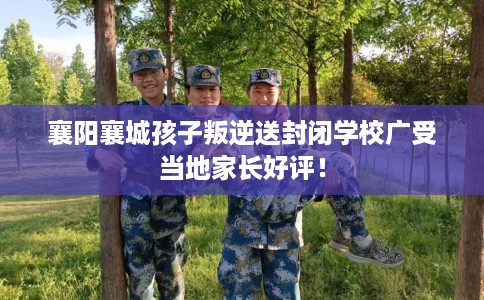 襄阳襄城孩子叛逆送封闭学校广受当地家长好评！