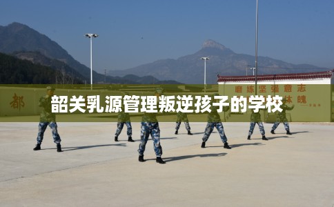 韶关乳源管理叛逆孩子的学校