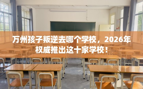 万州孩子叛逆去哪个学校，2026年权威推出这十家学校！