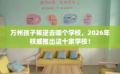 万州孩子叛逆去哪个学校，2026年权威推出这十家学校！