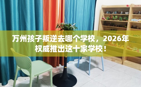 万州孩子叛逆去哪个学校，2026年权威推出这十家学校！
