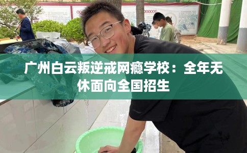 广州白云叛逆戒网瘾学校：全年无休面向全国招生