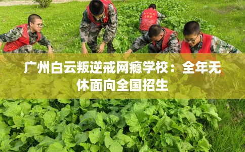 广州白云叛逆戒网瘾学校：全年无休面向全国招生