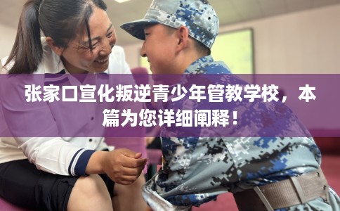 张家口宣化叛逆青少年管教学校，本篇为您详细阐释！