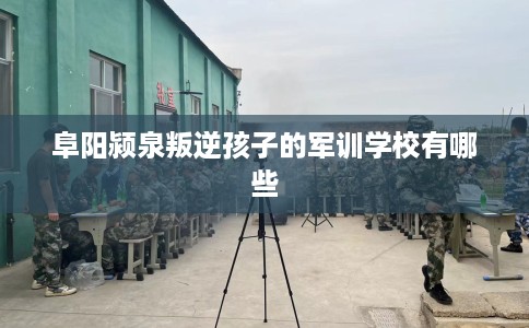阜阳颍泉叛逆孩子的军训学校有哪些