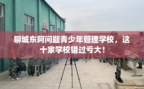 聊城东阿问题青少年管理学校，这十家学校错过亏大！