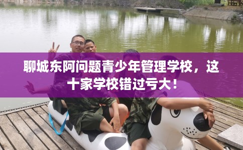 聊城东阿问题青少年管理学校，这十家学校错过亏大！