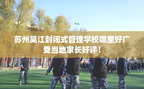苏州吴江封闭式管理学校哪里好广受当地家长好评！