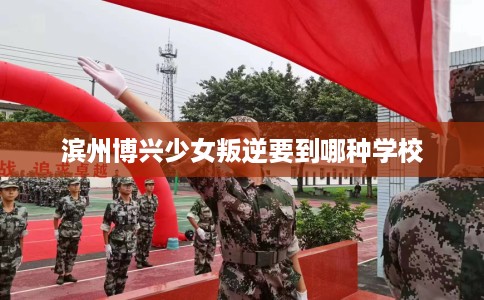 滨州博兴少女叛逆要到哪种学校