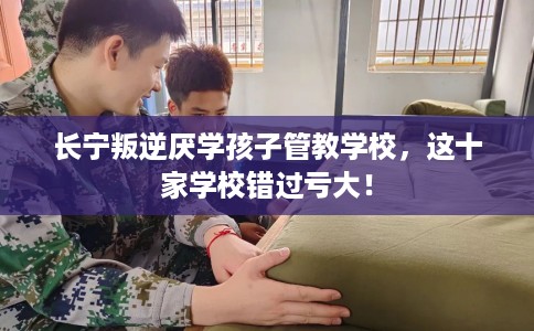 长宁叛逆厌学孩子管教学校，这十家学校错过亏大！